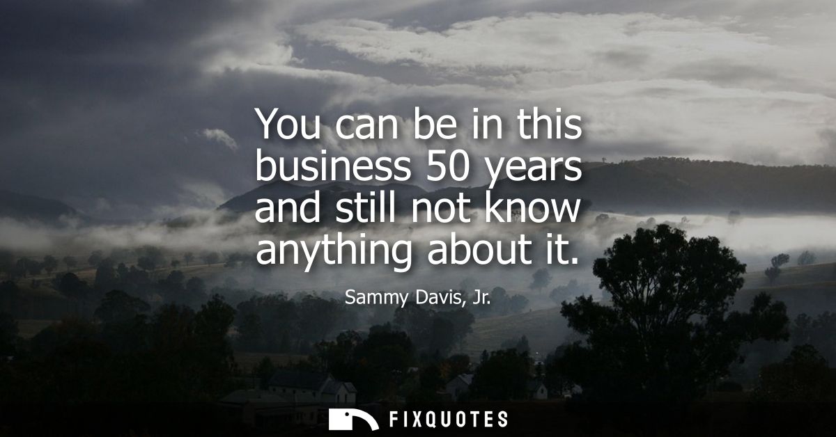 You can be in this business 50 years and still not know anything about it