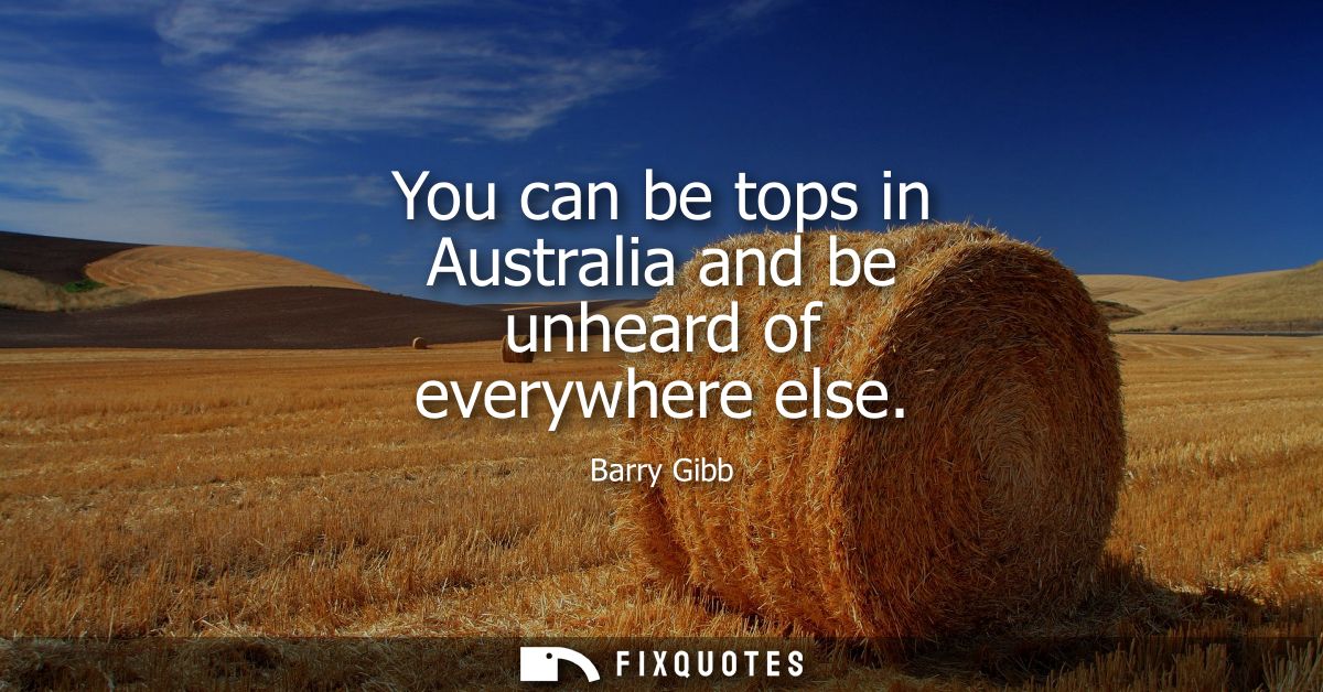 You can be tops in Australia and be unheard of everywhere else