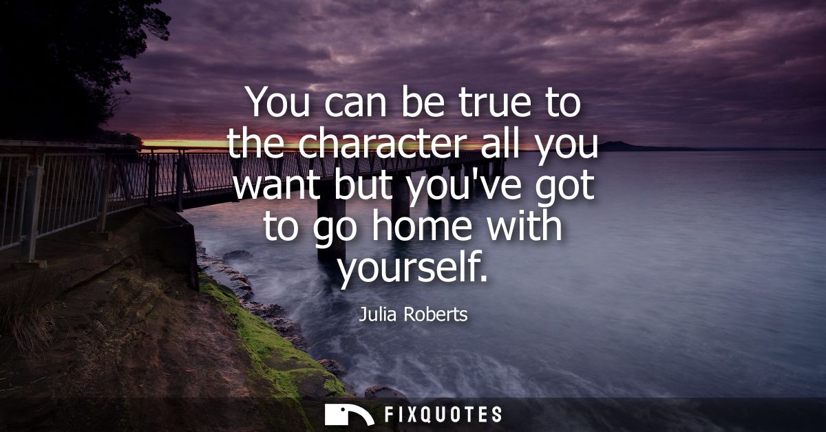 You can be true to the character all you want but youve got to go home with yourself - Julia Roberts