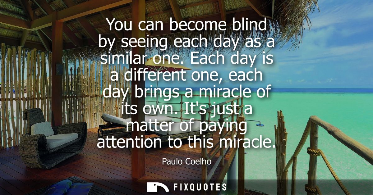 You can become blind by seeing each day as a similar one. Each day is a different one, each day brings a miracle of its 