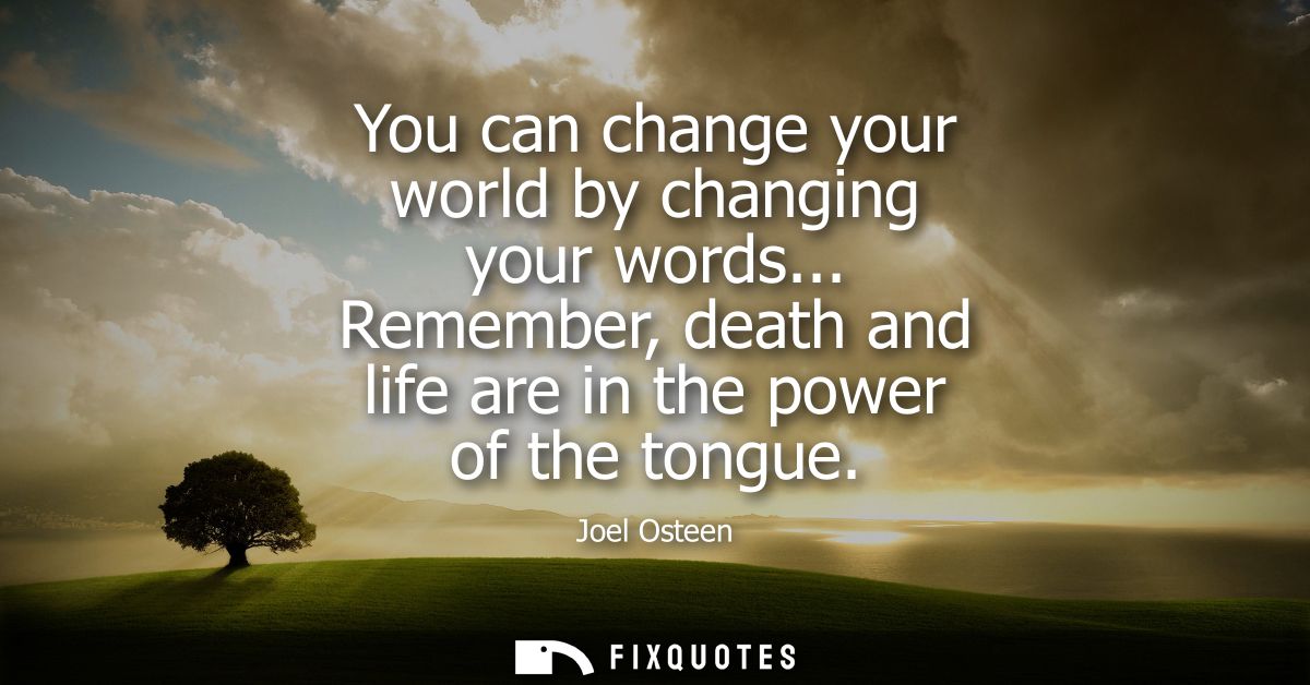 You can change your world by changing your words... Remember, death and life are in the power of the tongue