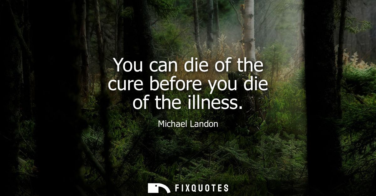 You can die of the cure before you die of the illness