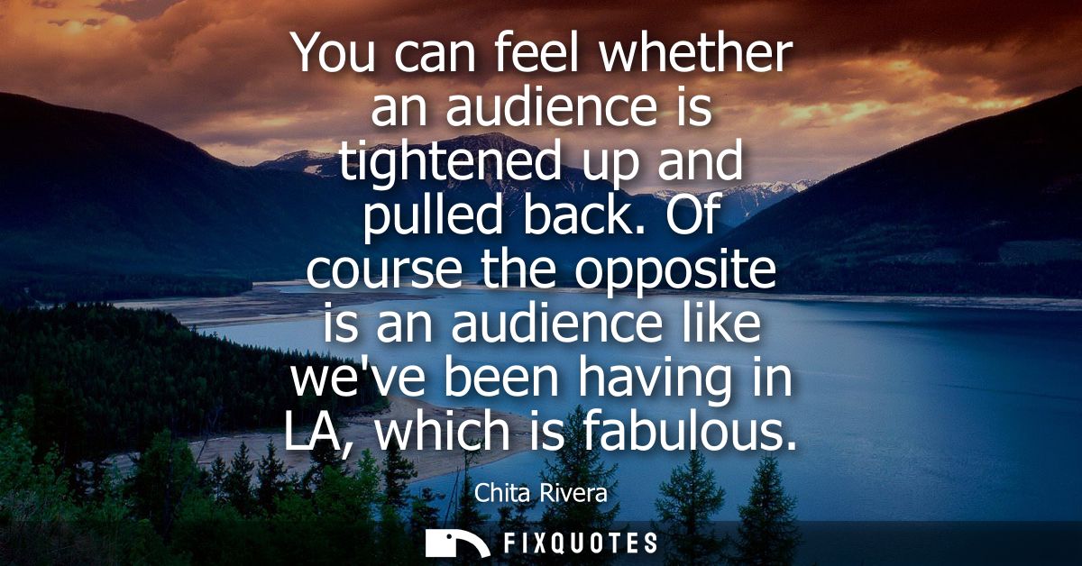 You can feel whether an audience is tightened up and pulled back. Of course the opposite is an audience like weve been h