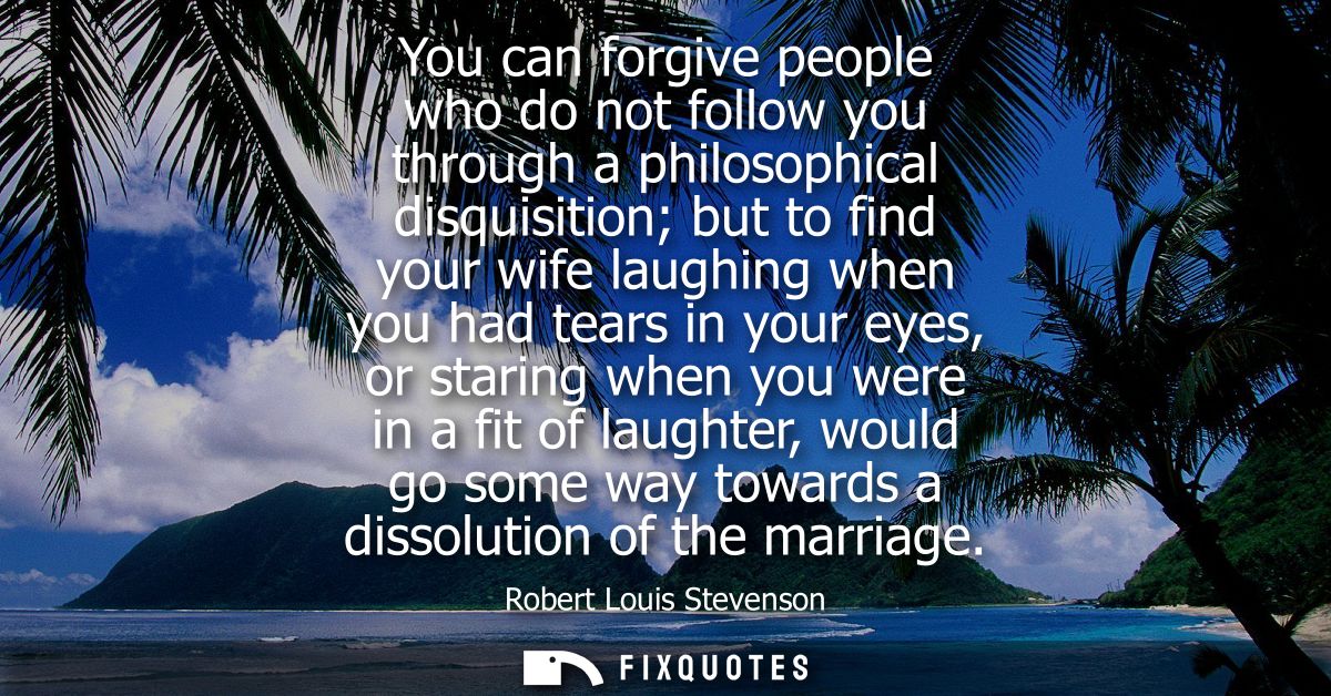 You can forgive people who do not follow you through a philosophical disquisition but to find your wife laughing when yo