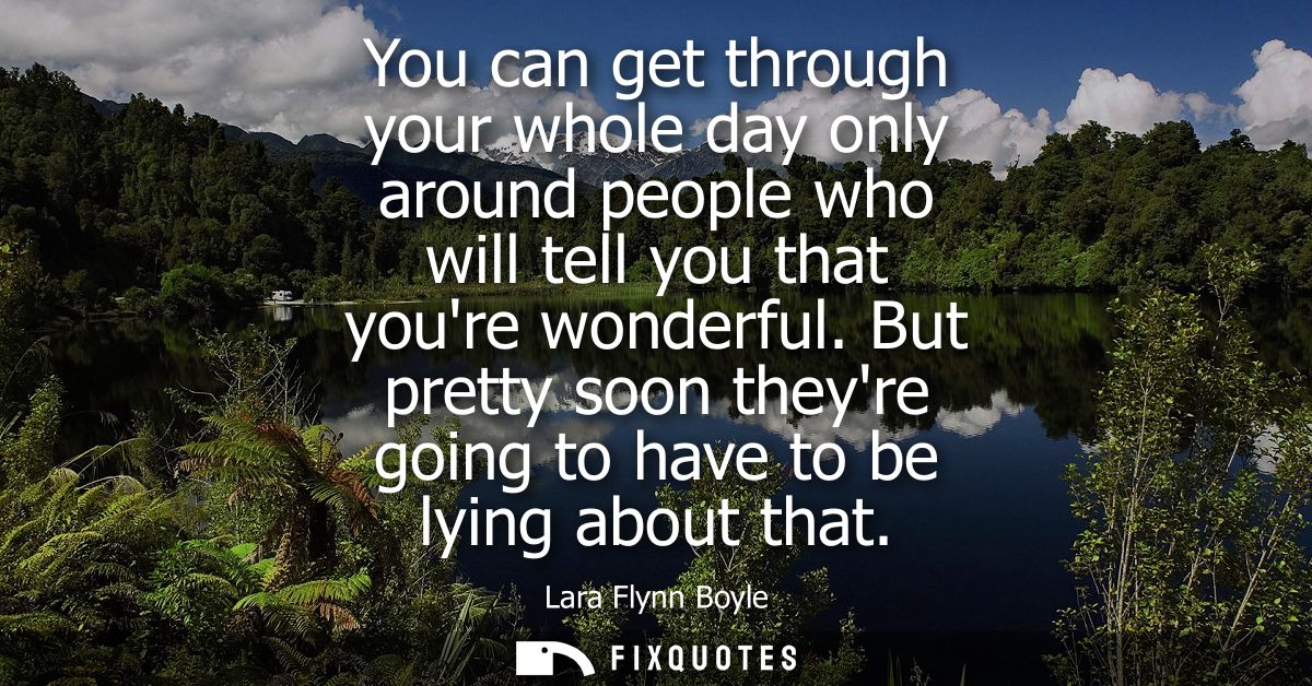 You can get through your whole day only around people who will tell you that youre wonderful. But pretty soon theyre goi
