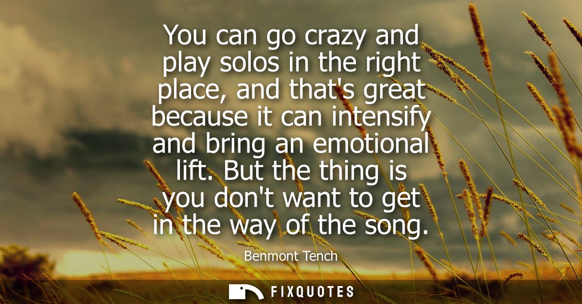 You can go crazy and play solos in the right place, and thats great because it can intensify and bring an emotional lift