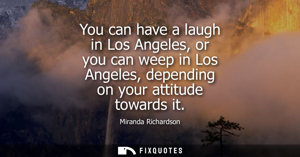 You can have a laugh in Los Angeles, or you can weep in Los Angeles, depending on your attitude towards it