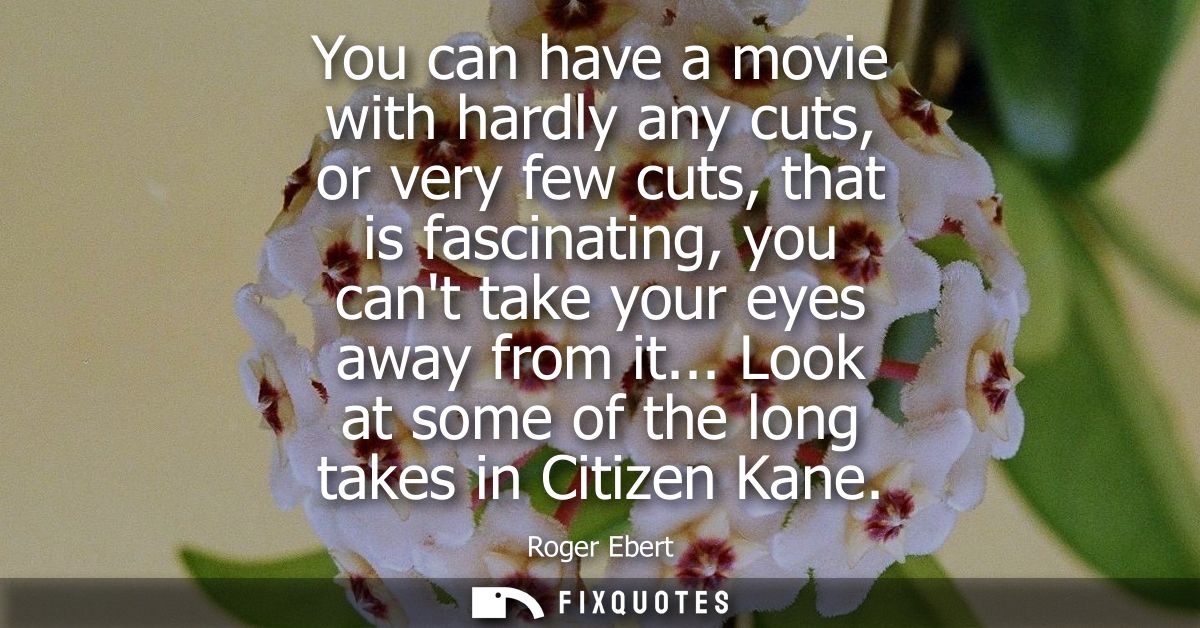 You can have a movie with hardly any cuts, or very few cuts, that is fascinating, you cant take your eyes away from it..