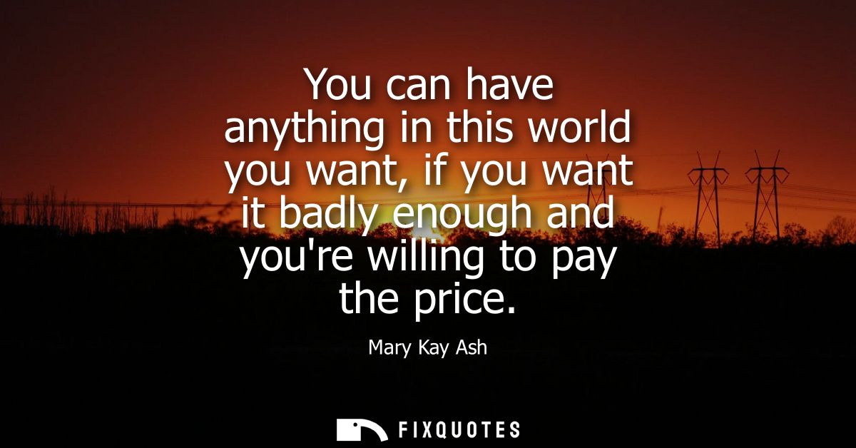 You can have anything in this world you want, if you want it badly enough and youre willing to pay the price