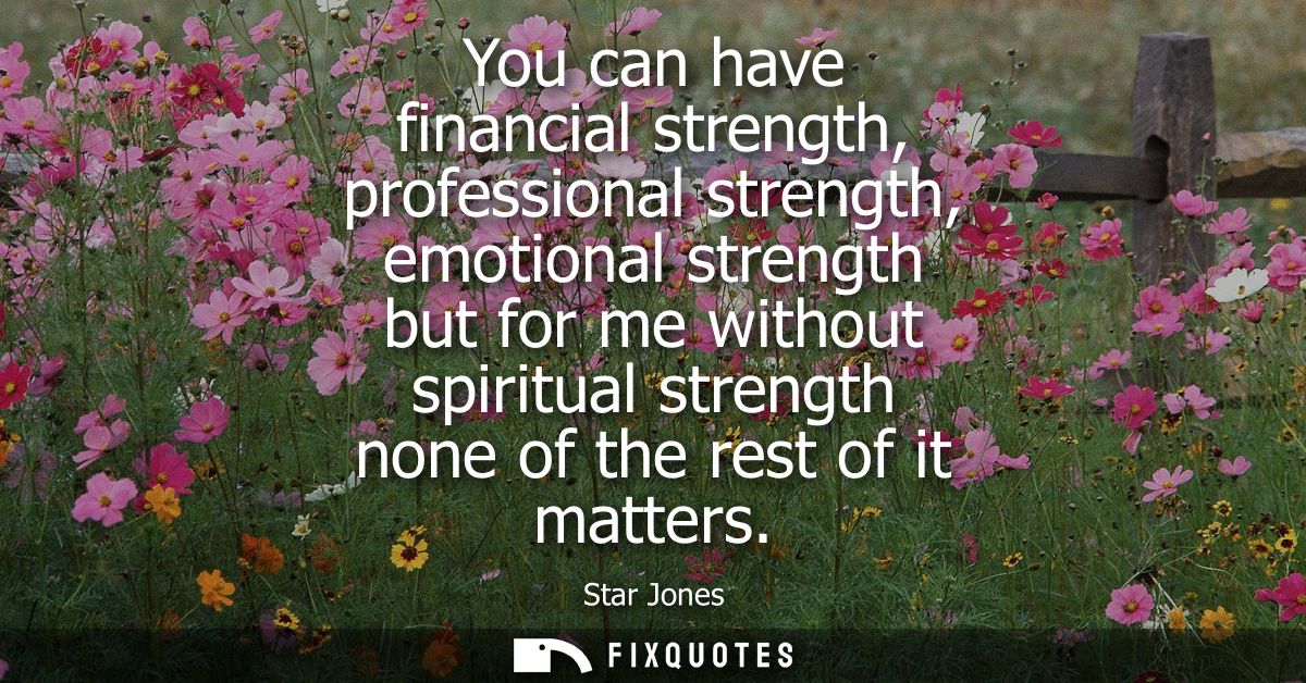 You can have financial strength, professional strength, emotional strength but for me without spiritual strength none of
