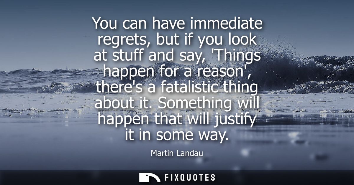 You can have immediate regrets, but if you look at stuff and say, Things happen for a reason, theres a fatalistic thing 