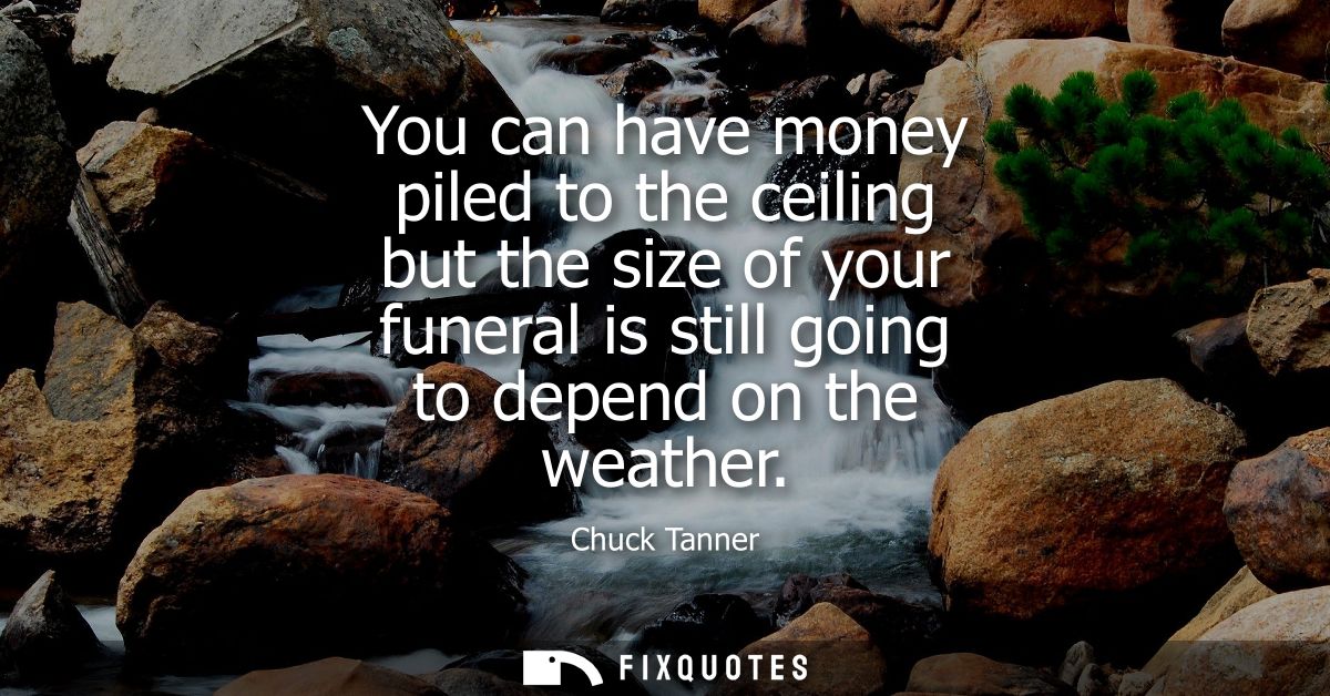 You can have money piled to the ceiling but the size of your funeral is still going to depend on the weather