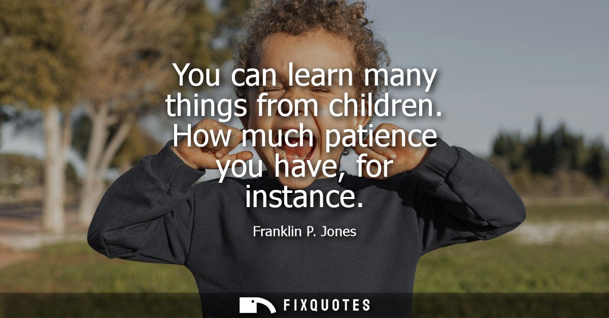 You can learn many things from children. How much patience you have, for instance