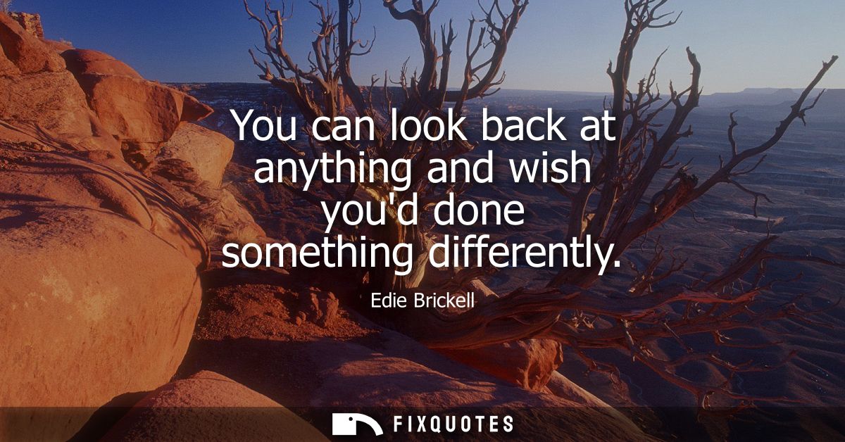 You can look back at anything and wish youd done something differently
