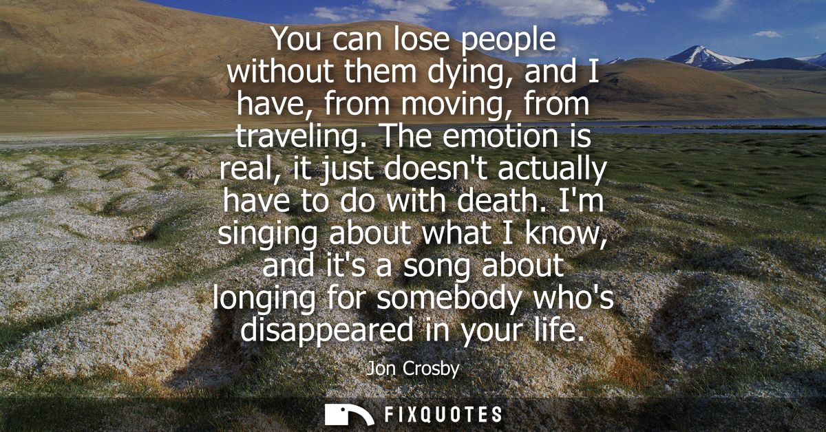 You can lose people without them dying, and I have, from moving, from traveling. The emotion is real, it just doesnt act