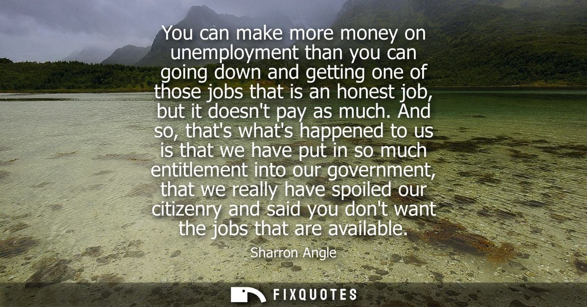 You can make more money on unemployment than you can going down and getting one of those jobs that is an honest job, but