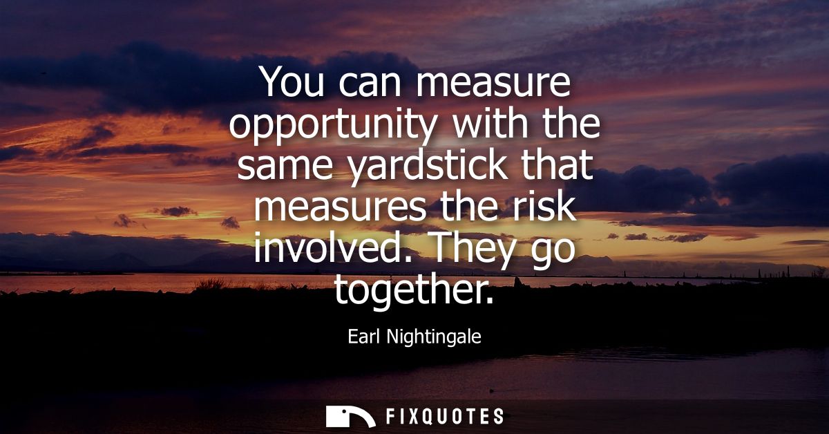 You can measure opportunity with the same yardstick that measures the risk involved. They go together