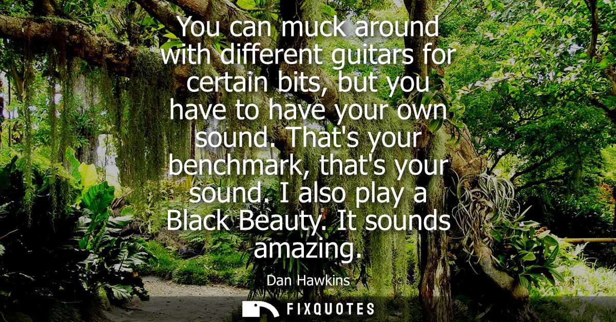 You can muck around with different guitars for certain bits, but you have to have your own sound. Thats your benchmark, 