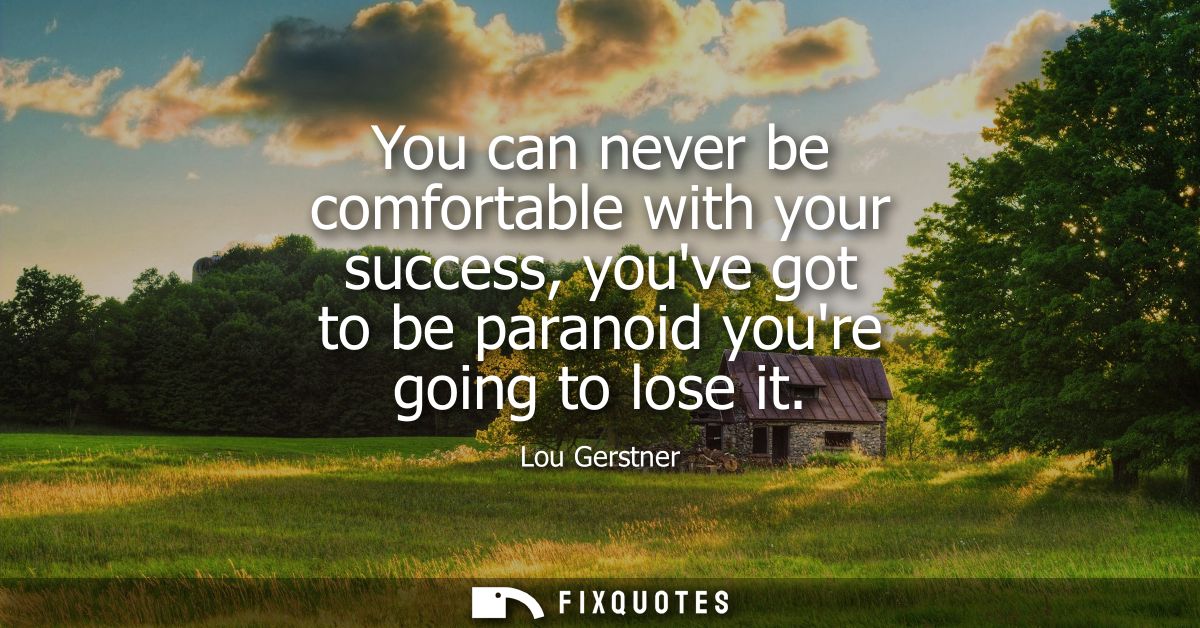 You can never be comfortable with your success, youve got to be paranoid youre going to lose it