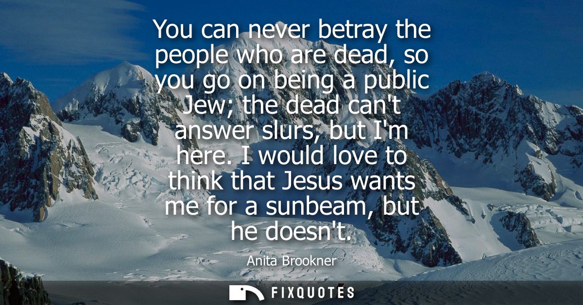 You can never betray the people who are dead, so you go on being a public Jew the dead cant answer slurs, but Im here.