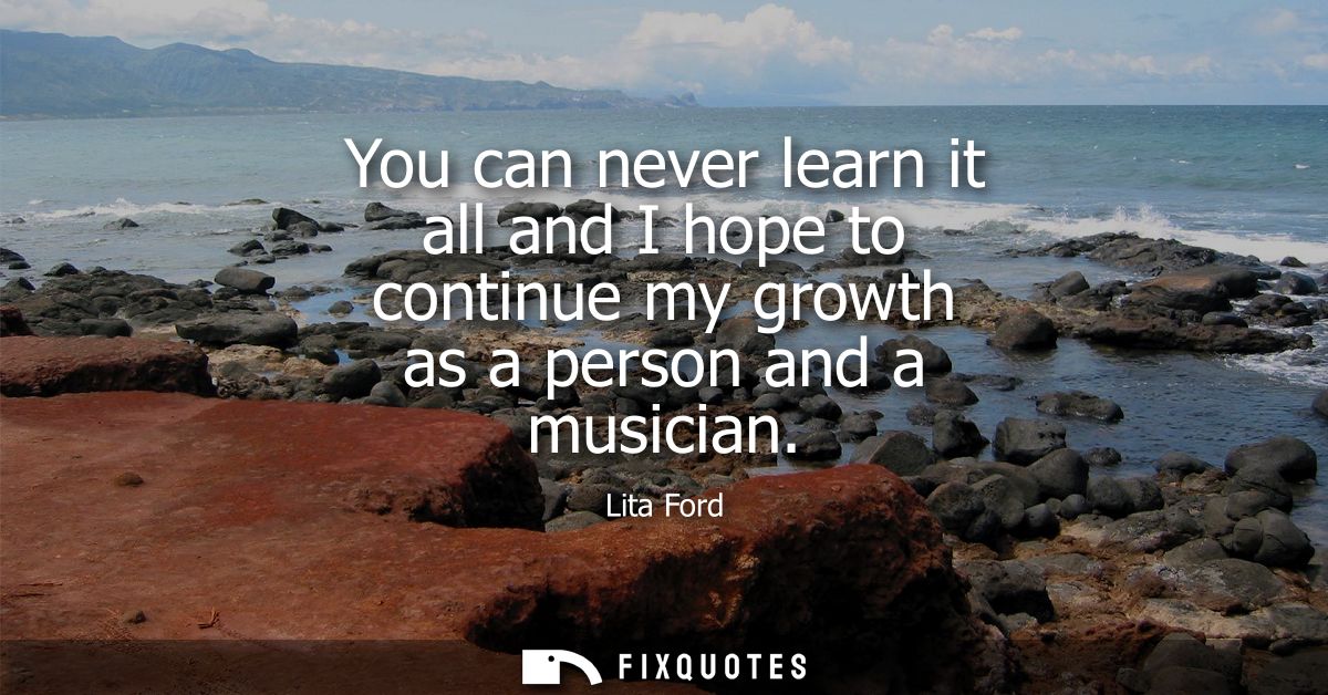 You can never learn it all and I hope to continue my growth as a person and a musician