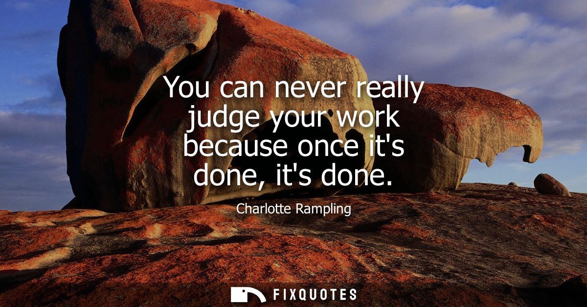 You can never really judge your work because once its done, its done