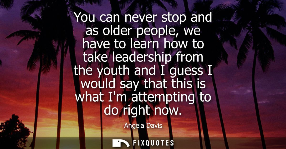 You can never stop and as older people, we have to learn how to take leadership from the youth and I guess I would say t