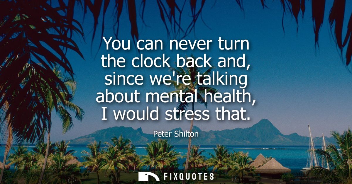 You can never turn the clock back and, since were talking about mental health, I would stress that