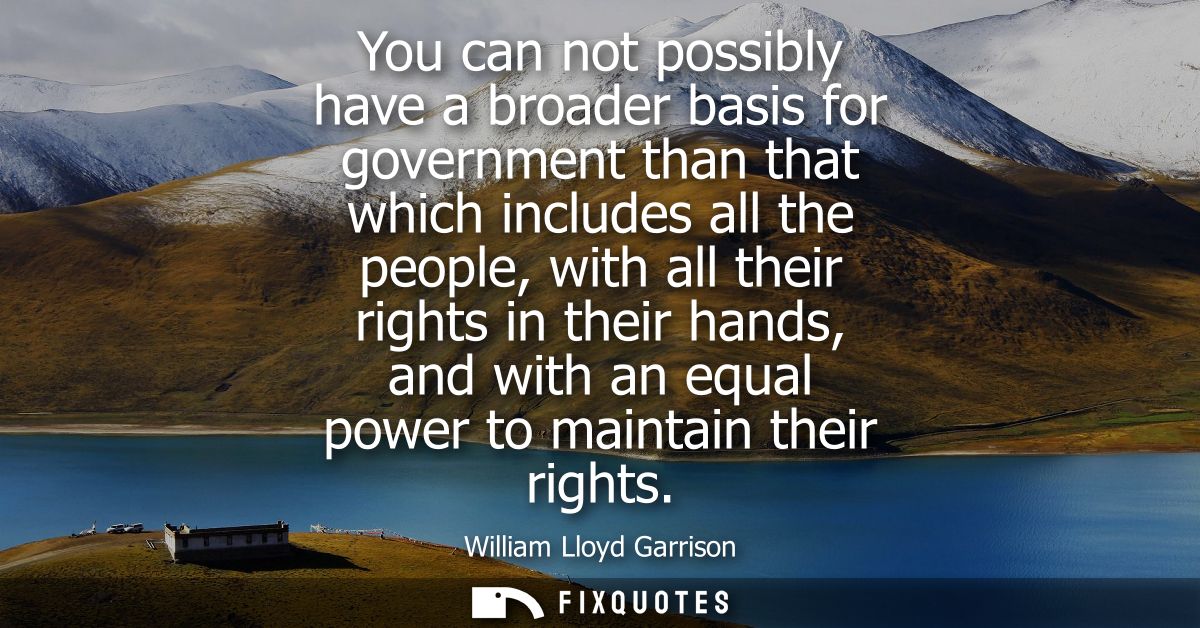 You can not possibly have a broader basis for government than that which includes all the people, with all their rights 