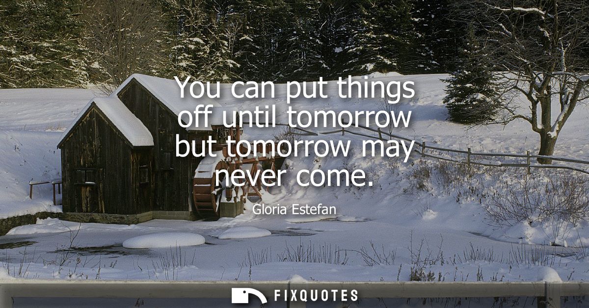 You can put things off until tomorrow but tomorrow may never come