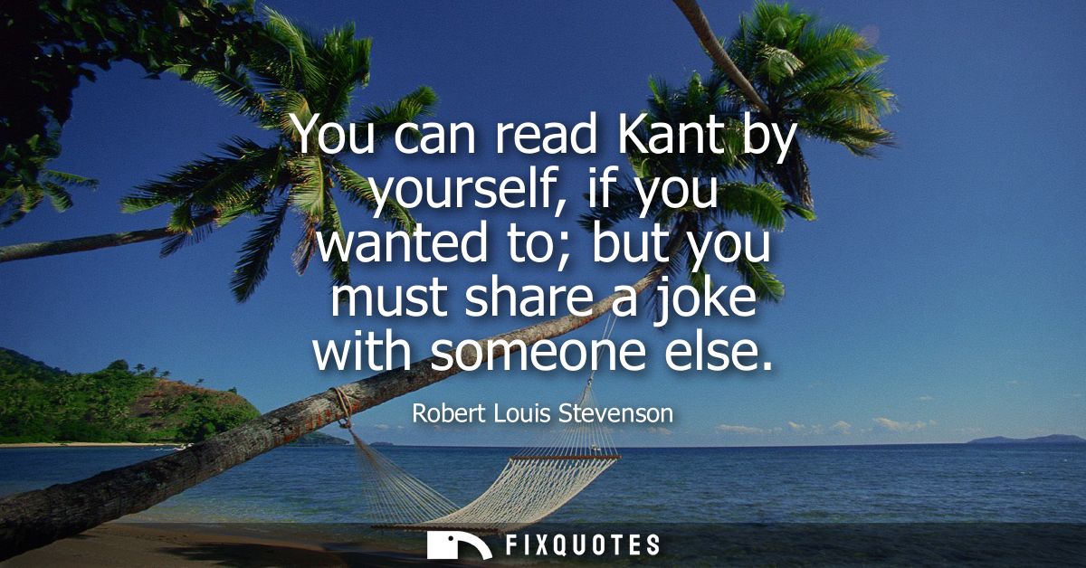 You can read Kant by yourself, if you wanted to but you must share a joke with someone else