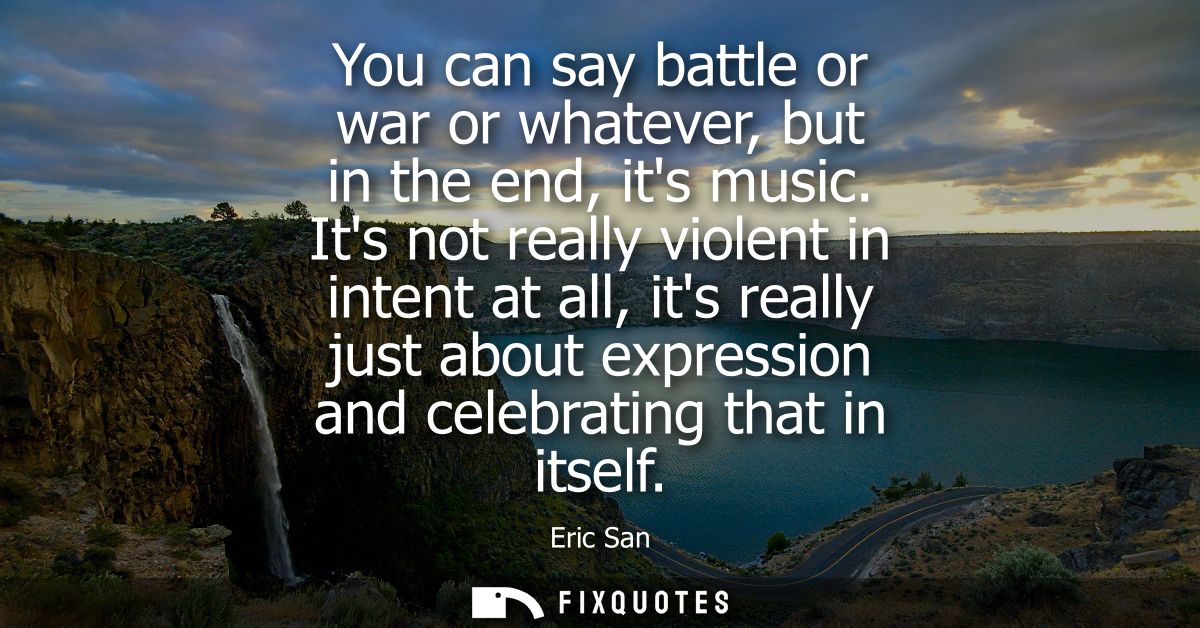 You can say battle or war or whatever, but in the end, its music. Its not really violent in intent at all, its really ju