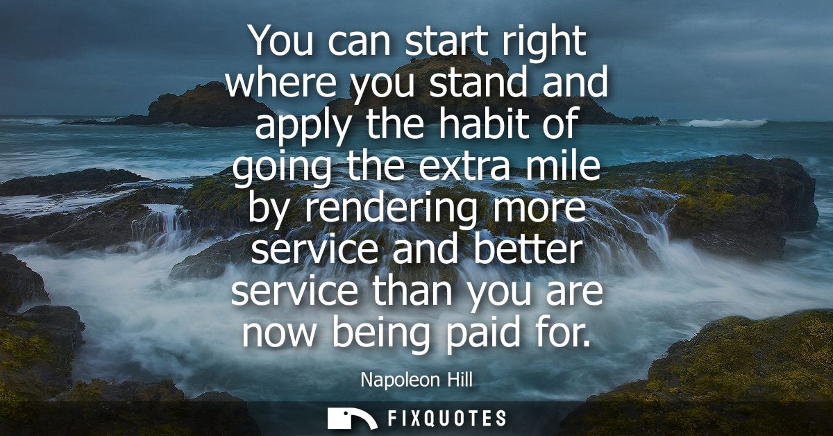 You can start right where you stand and apply the habit of going the extra mile by rendering more service and better ser
