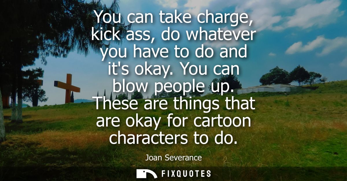 You can take charge, kick ass, do whatever you have to do and its okay. You can blow people up. These are things that ar