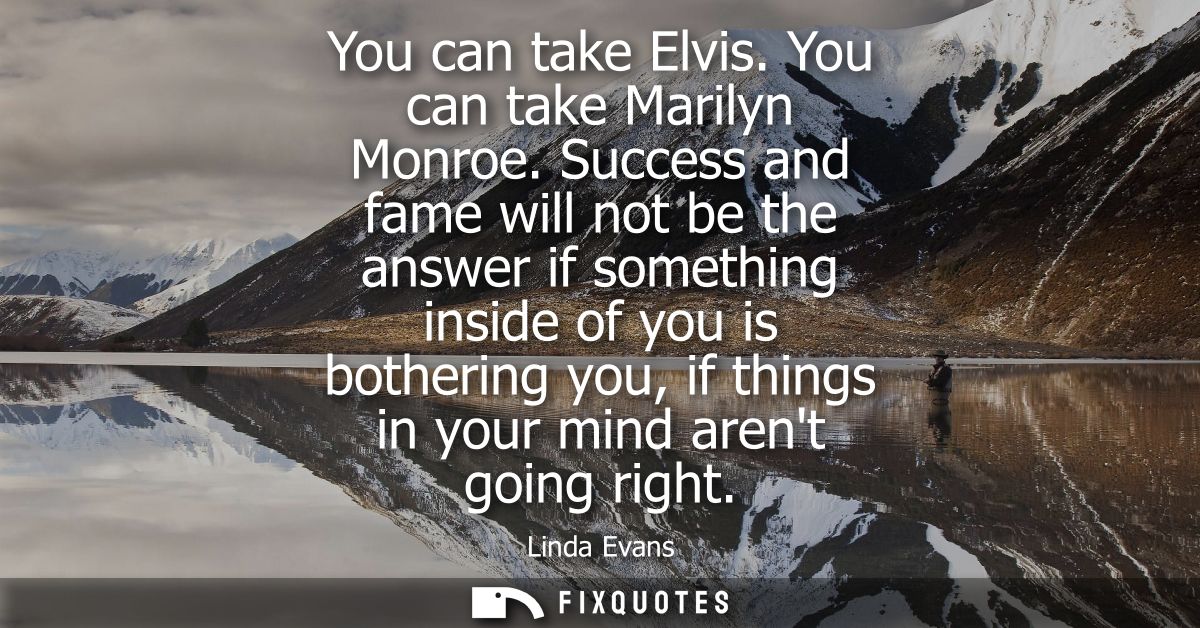 You can take Elvis. You can take Marilyn Monroe. Success and fame will not be the answer if something inside of you is b
