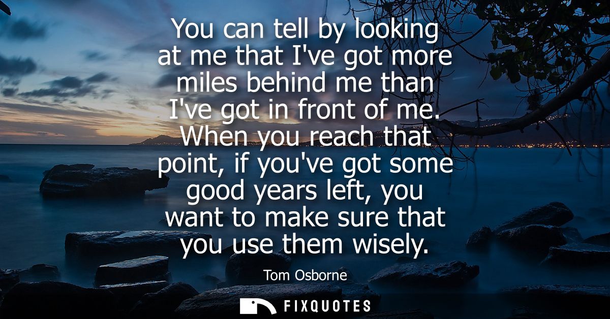You can tell by looking at me that Ive got more miles behind me than Ive got in front of me. When you reach that point, 