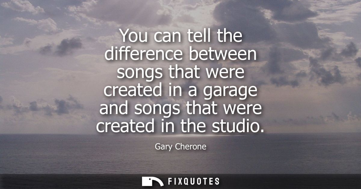 You can tell the difference between songs that were created in a garage and songs that were created in the studio