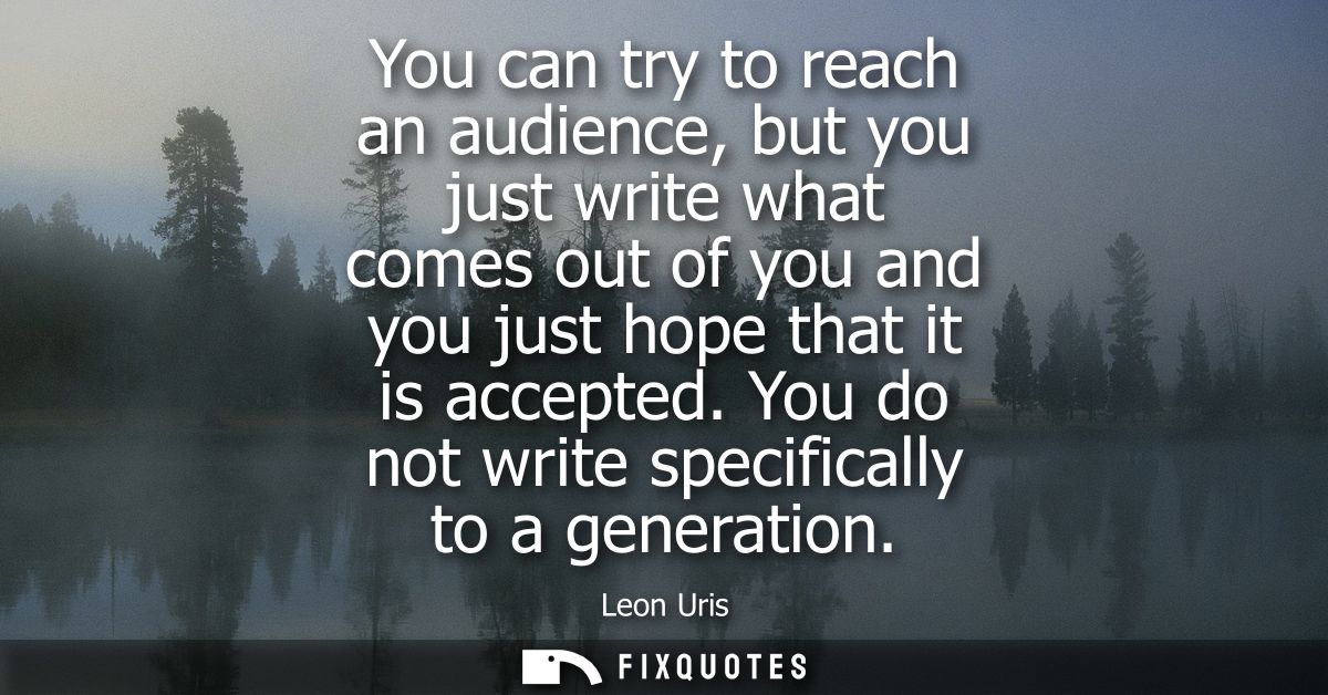 You can try to reach an audience, but you just write what comes out of you and you just hope that it is accepted. You do