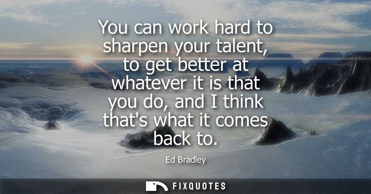 You can work hard to sharpen your talent, to get better at whatever it is that you do, and I think thats what it comes b