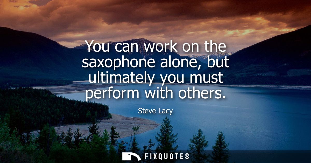 You can work on the saxophone alone, but ultimately you must perform with others