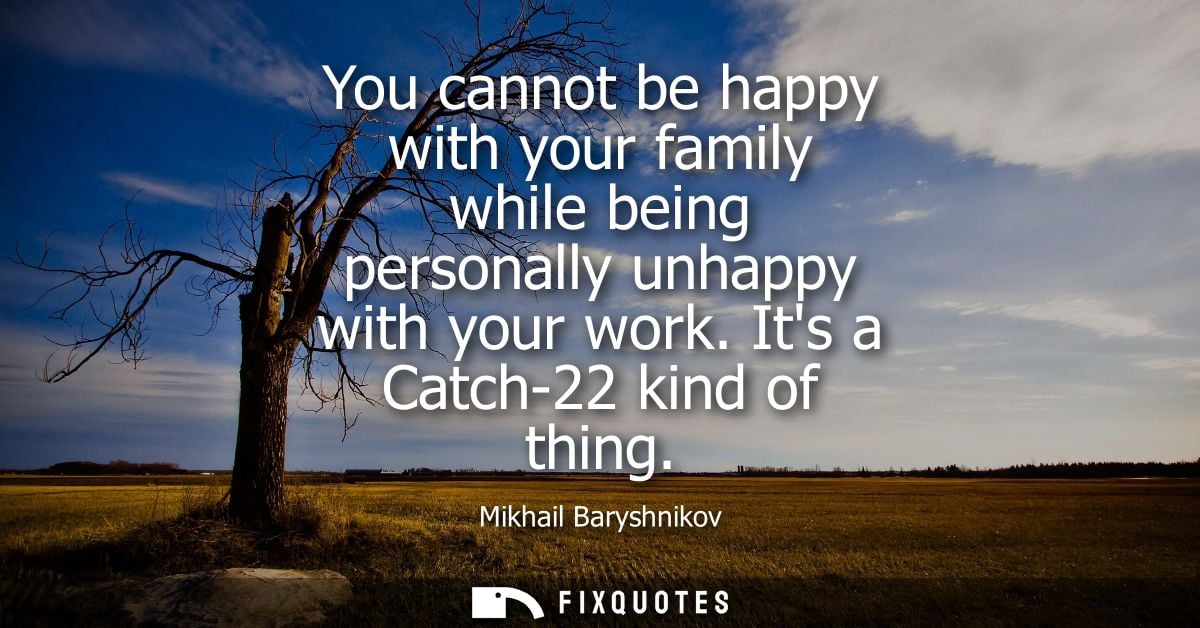 You cannot be happy with your family while being personally unhappy with your work. Its a Catch-22 kind of thing