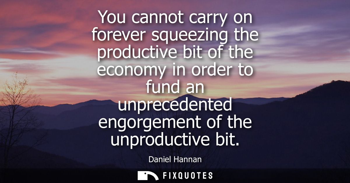 You cannot carry on forever squeezing the productive bit of the economy in order to fund an unprecedented engorgement of