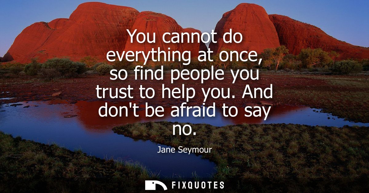 You cannot do everything at once, so find people you trust to help you. And dont be afraid to say no
