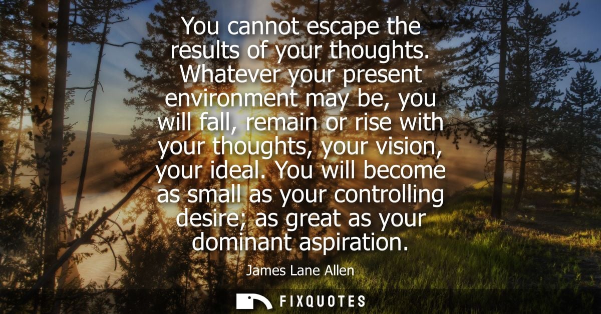You cannot escape the results of your thoughts. Whatever your present environment may be, you will fall, remain or rise 