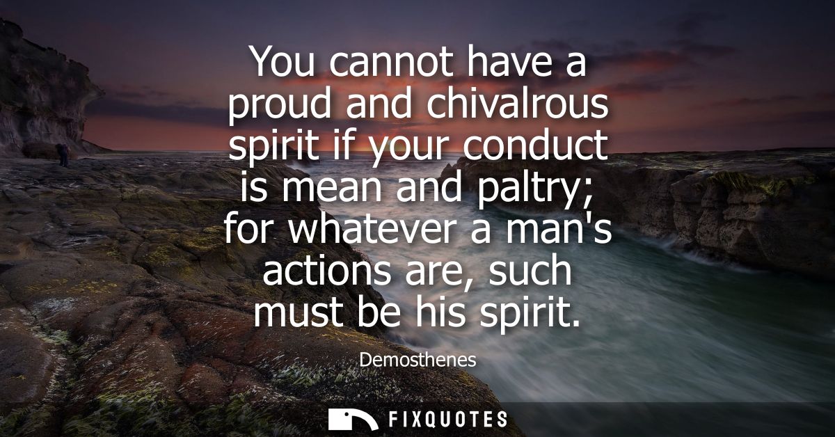 You cannot have a proud and chivalrous spirit if your conduct is mean and paltry for whatever a mans actions are, such m