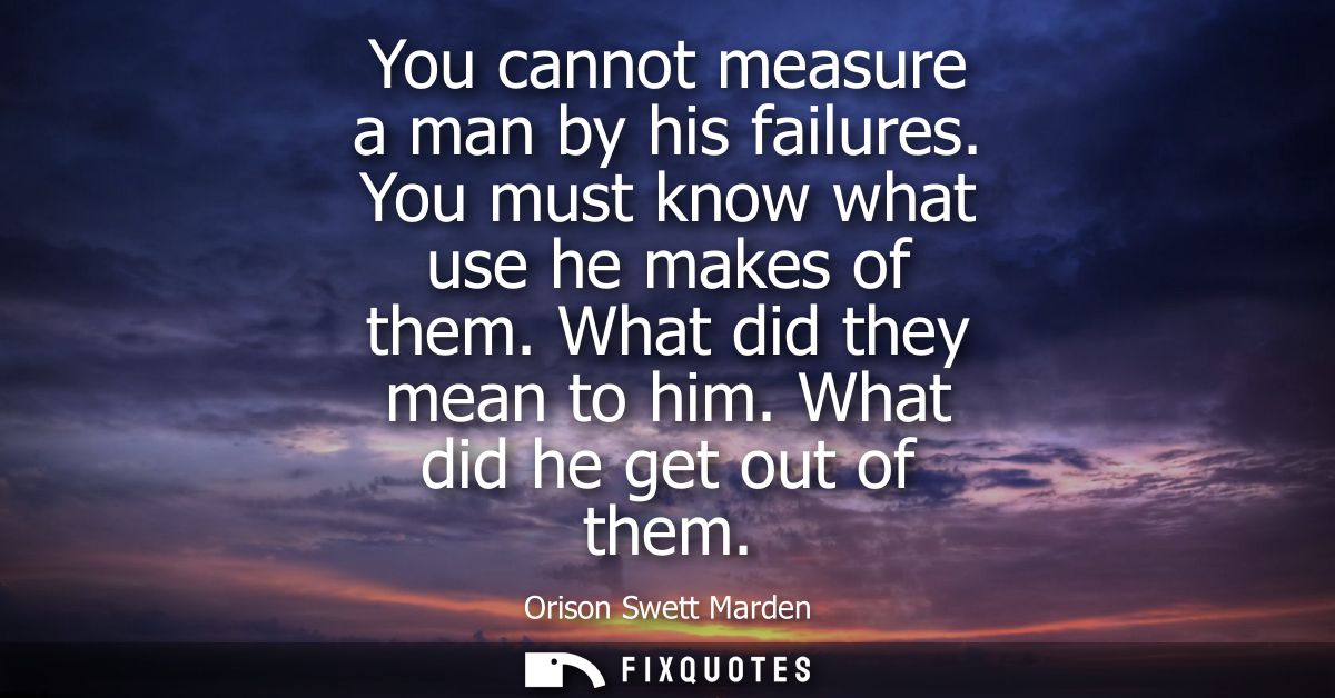 You cannot measure a man by his failures. You must know what use he makes of them. What did they mean to him. What did h