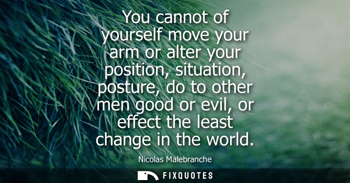 You cannot of yourself move your arm or alter your position, situation, posture, do to other men good or evil, or effect