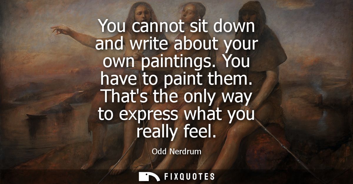You cannot sit down and write about your own paintings. You have to paint them. Thats the only way to express what you r