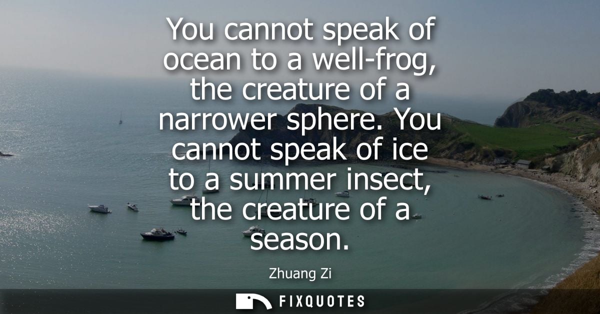 You cannot speak of ocean to a well-frog, the creature of a narrower sphere. You cannot speak of ice to a summer insect,
