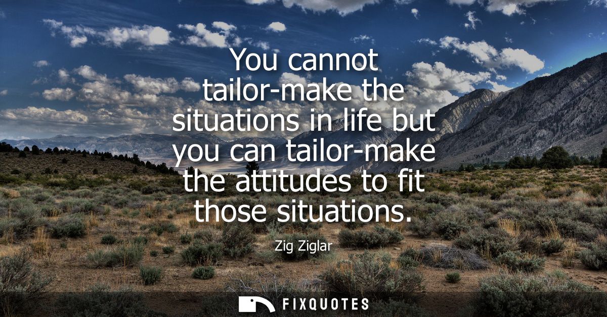 You cannot tailor-make the situations in life but you can tailor-make the attitudes to fit those situations